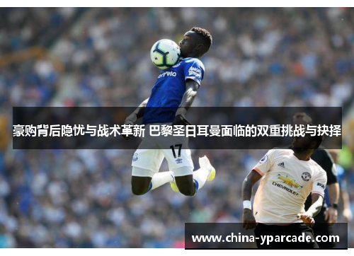 豪购背后隐忧与战术革新 巴黎圣日耳曼面临的双重挑战与抉择