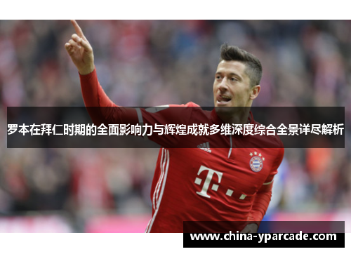 罗本在拜仁时期的全面影响力与辉煌成就多维深度综合全景详尽解析