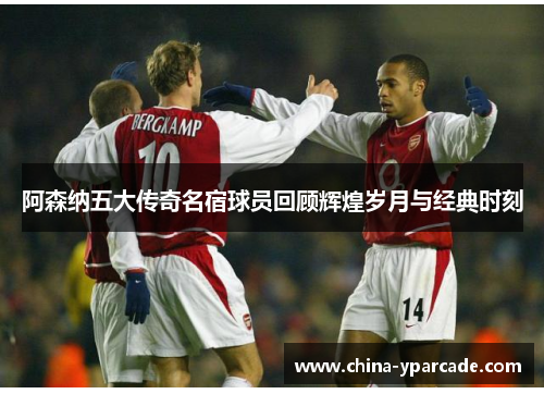 阿森纳五大传奇名宿球员回顾辉煌岁月与经典时刻