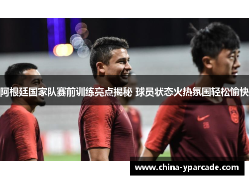 阿根廷国家队赛前训练亮点揭秘 球员状态火热氛围轻松愉快