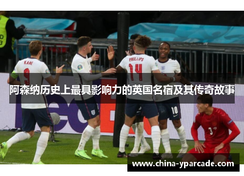 阿森纳历史上最具影响力的英国名宿及其传奇故事