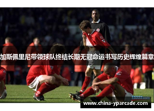 加斯佩里尼带领球队终结长期无冠命运书写历史辉煌篇章